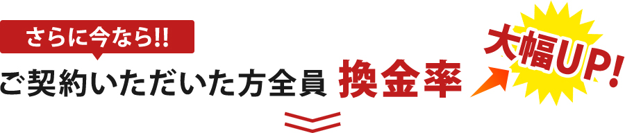 さらに今ならご契約いただいた方全員に換金率大幅UP!